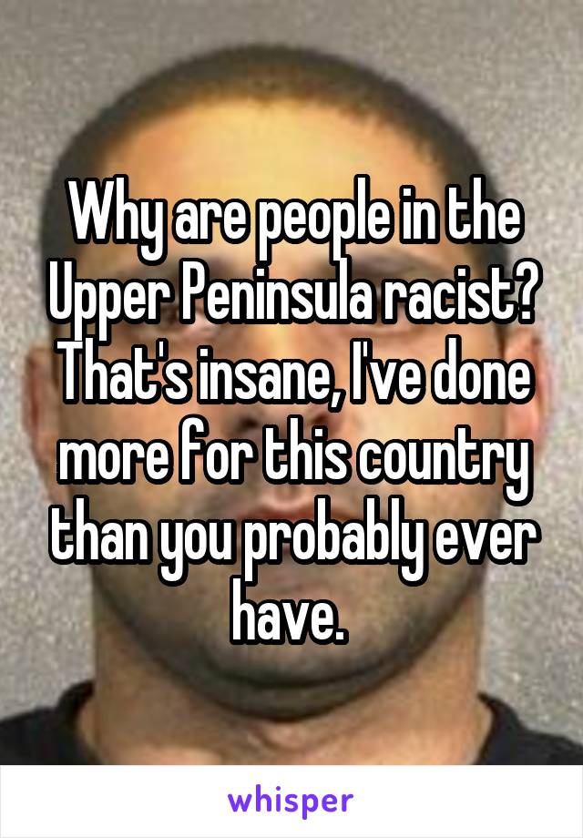 Why are people in the Upper Peninsula racist? That's insane, I've done more for this country than you probably ever have. 