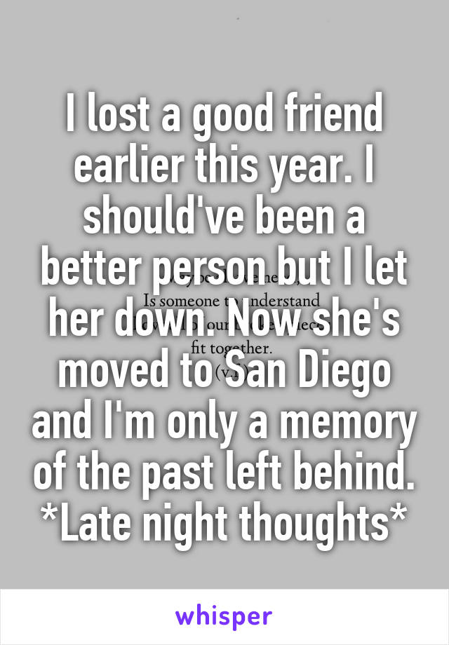 I lost a good friend earlier this year. I should've been a better person but I let her down. Now she's moved to San Diego and I'm only a memory of the past left behind. *Late night thoughts*