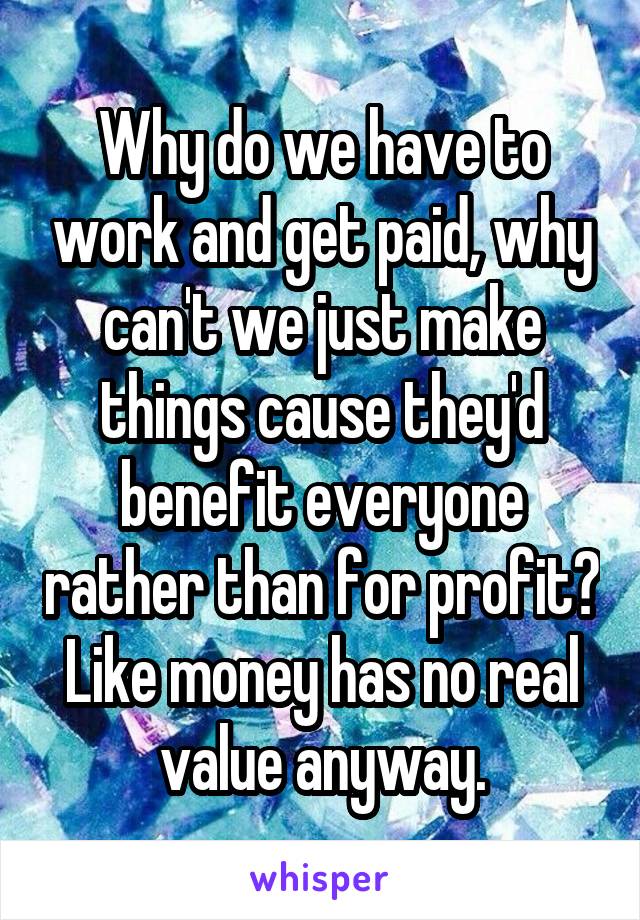 Why do we have to work and get paid, why can't we just make things cause they'd benefit everyone rather than for profit? Like money has no real value anyway.