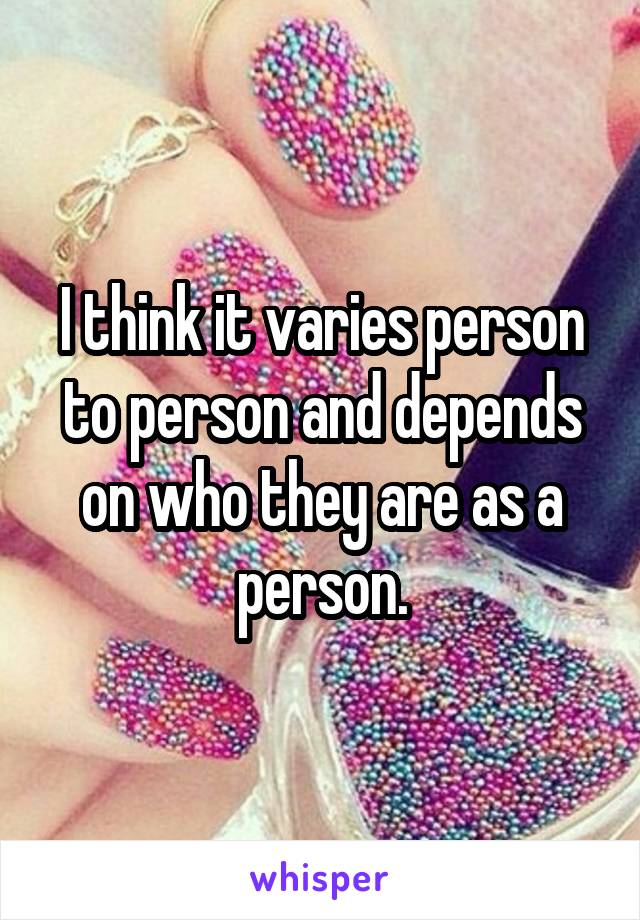 I think it varies person to person and depends on who they are as a person.
