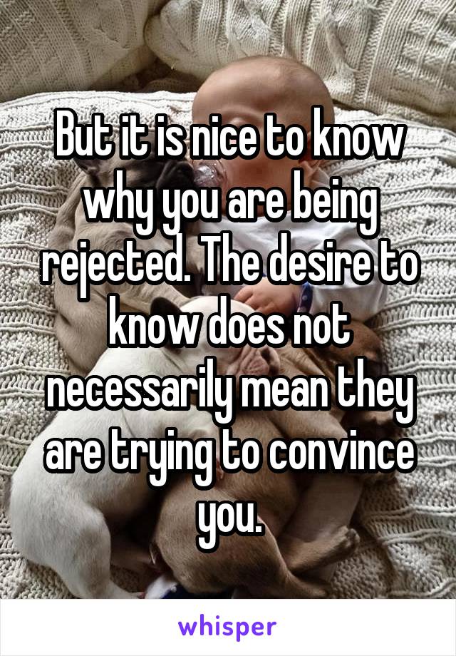 But it is nice to know why you are being rejected. The desire to know does not necessarily mean they are trying to convince you.