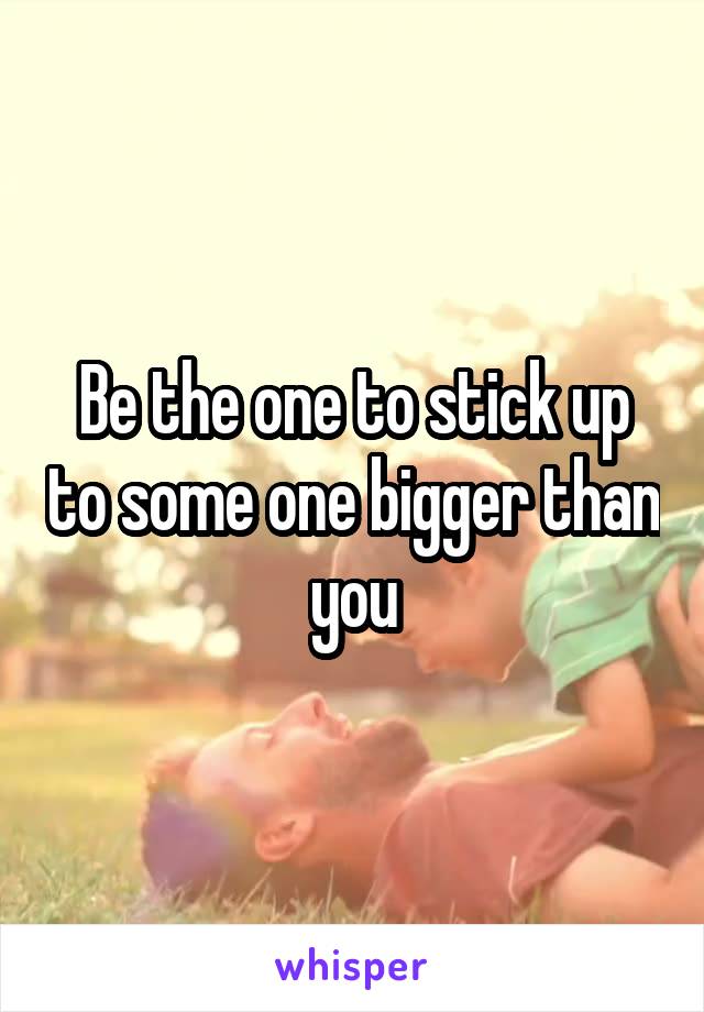 Be the one to stick up to some one bigger than you