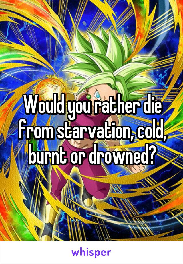 Would you rather die from starvation, cold, burnt or drowned?
