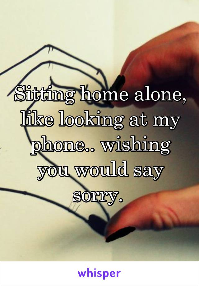 Sitting home alone, like looking at my phone.. wishing you would say sorry. 