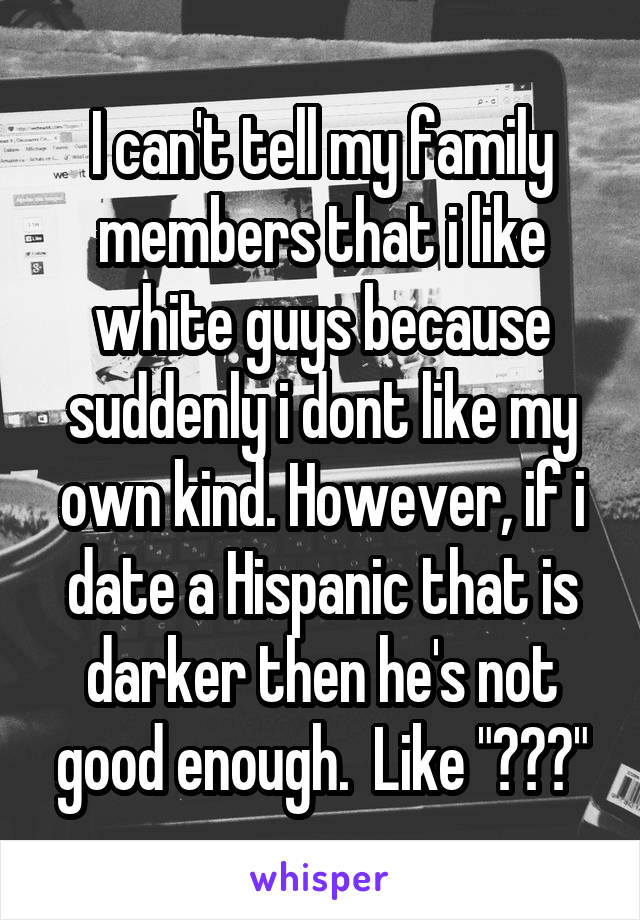 I can't tell my family members that i like white guys because suddenly i dont like my own kind. However, if i date a Hispanic that is darker then he's not good enough.  Like "???"