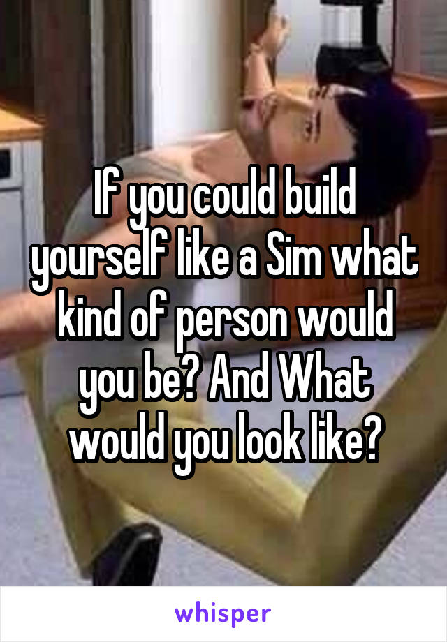 If you could build yourself like a Sim what kind of person would you be? And What would you look like?