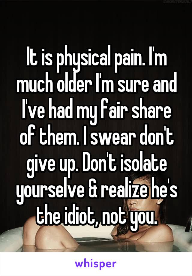 It is physical pain. I'm much older I'm sure and I've had my fair share of them. I swear don't give up. Don't isolate yourselve & realize he's the idiot, not you.
