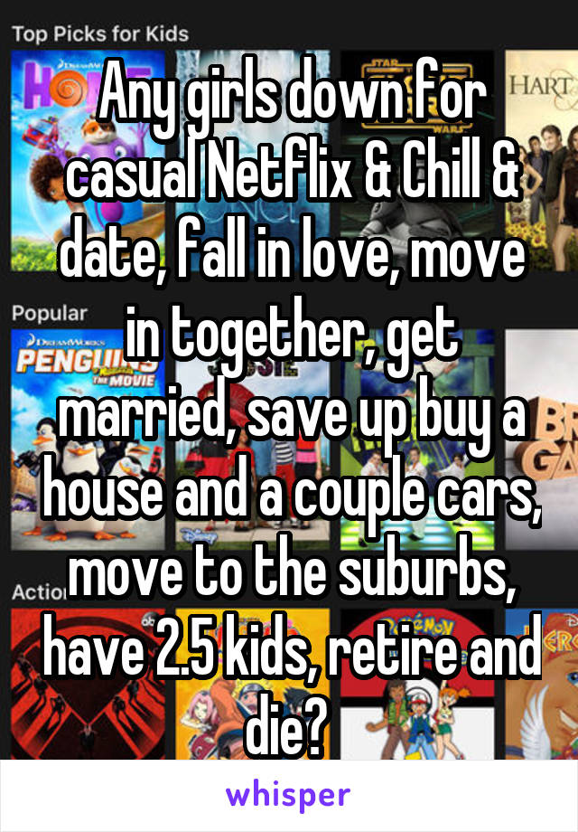 Any girls down for casual Netflix & Chill & date, fall in love, move in together, get married, save up buy a house and a couple cars, move to the suburbs, have 2.5 kids, retire and die? 