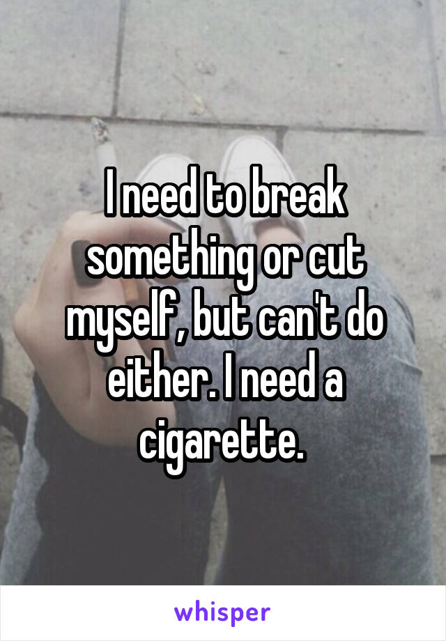I need to break something or cut myself, but can't do either. I need a cigarette. 