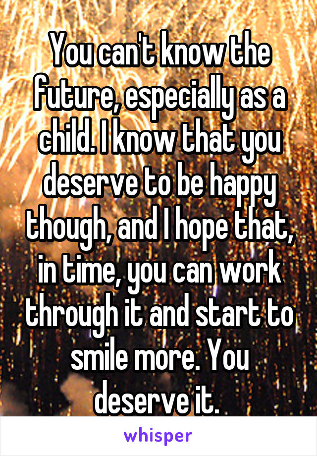 You can't know the future, especially as a child. I know that you deserve to be happy though, and I hope that, in time, you can work through it and start to smile more. You deserve it. 