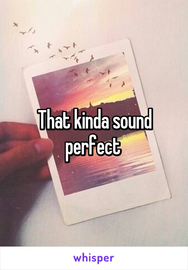 That kinda sound perfect 