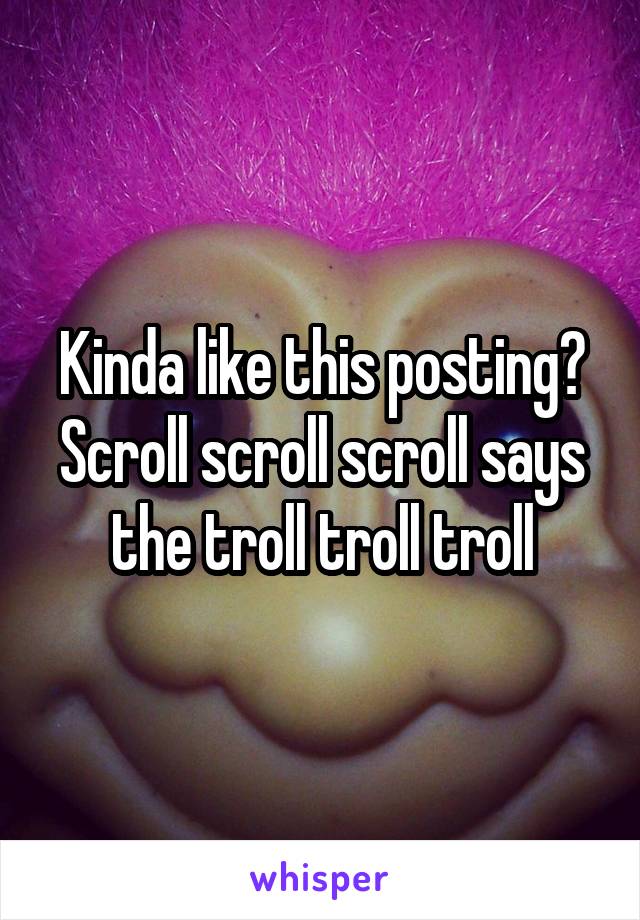 Kinda like this posting? Scroll scroll scroll says the troll troll troll