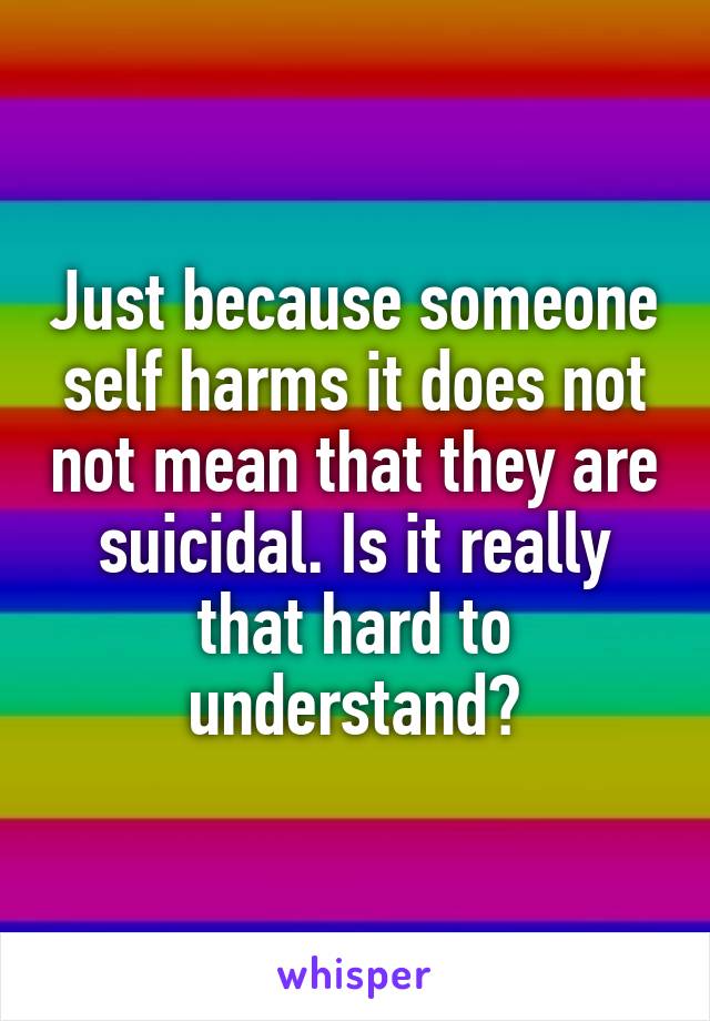 Just because someone self harms it does not not mean that they are suicidal. Is it really that hard to understand?