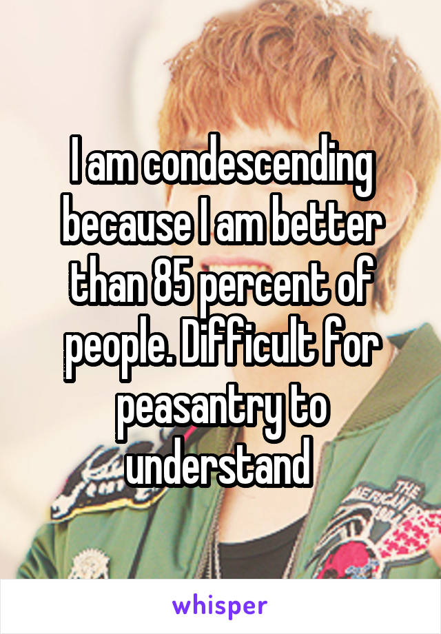 I am condescending because I am better than 85 percent of people. Difficult for peasantry to understand 