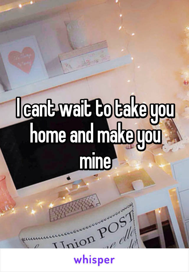 I cant wait to take you home and make you mine