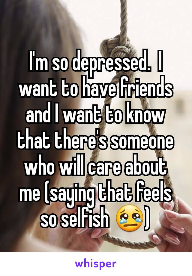 I'm so depressed.  I want to have friends and I want to know that there's someone who will care about me (saying that feels so selfish ðŸ˜¢)