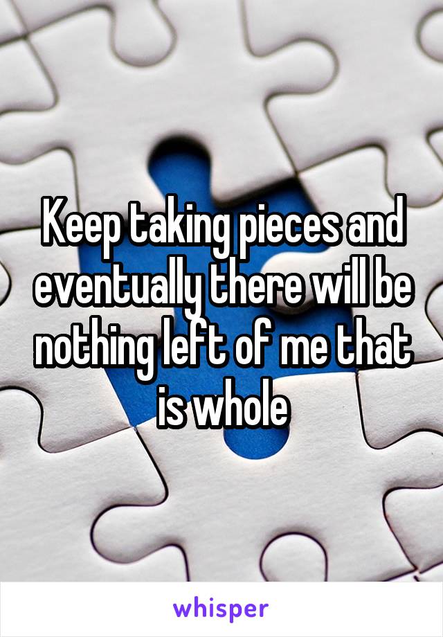 Keep taking pieces and eventually there will be nothing left of me that is whole