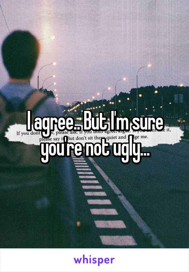 I agree.. But I'm sure you're not ugly...