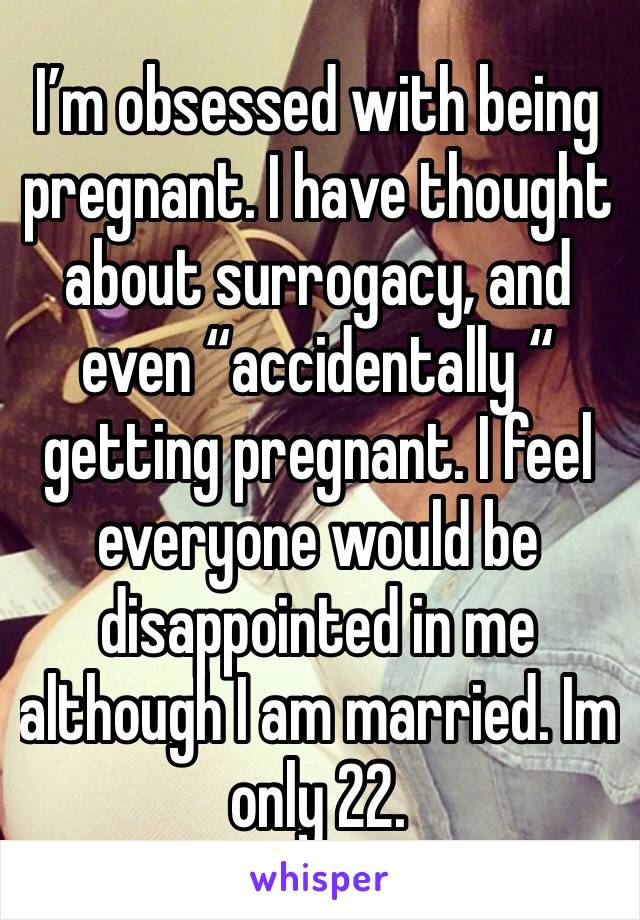 I’m obsessed with being pregnant. I have thought about surrogacy, and even “accidentally “ getting pregnant. I feel everyone would be disappointed in me although I am married. Im only 22.