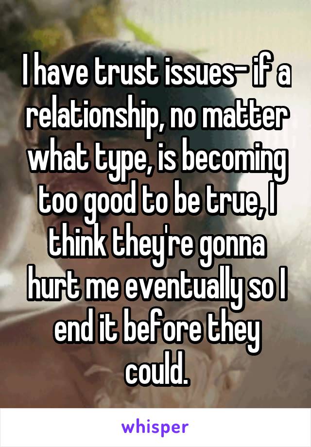 I have trust issues- if a relationship, no matter what type, is becoming too good to be true, I think they're gonna hurt me eventually so I end it before they could.