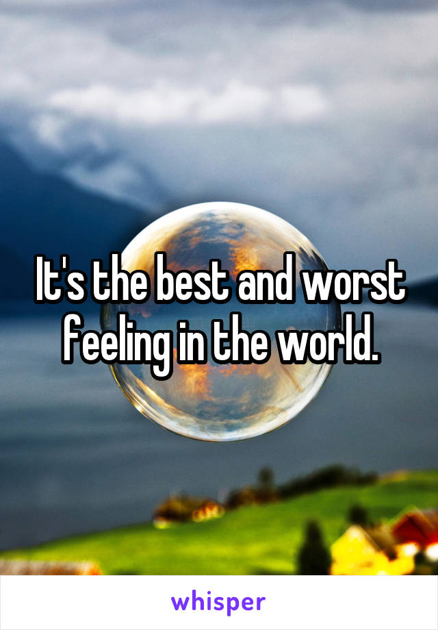 It's the best and worst feeling in the world.