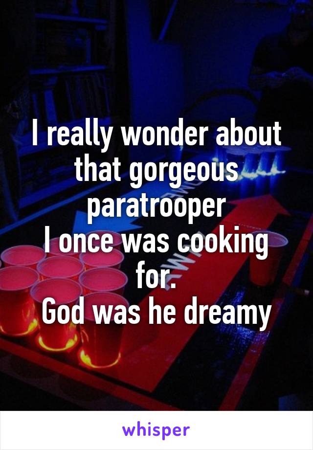 I really wonder about that gorgeous paratrooper
I once was cooking for.
God was he dreamy