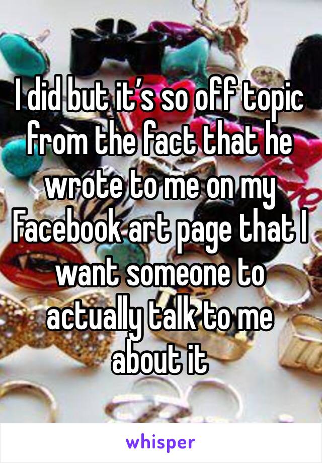 I did but it’s so off topic from the fact that he wrote to me on my Facebook art page that I want someone to actually talk to me about it 