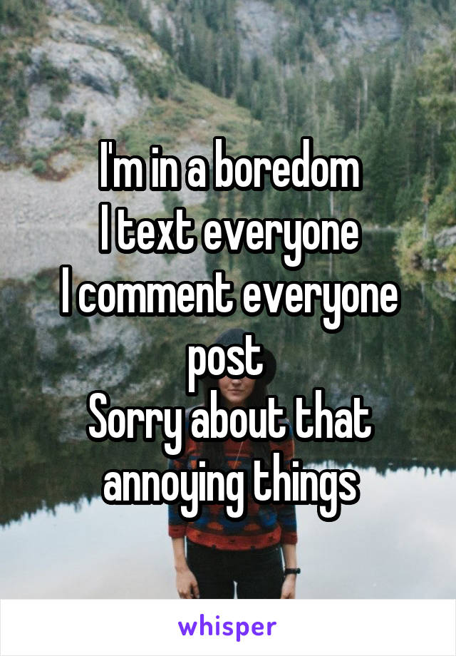 I'm in a boredom
I text everyone
I comment everyone post 
Sorry about that annoying things