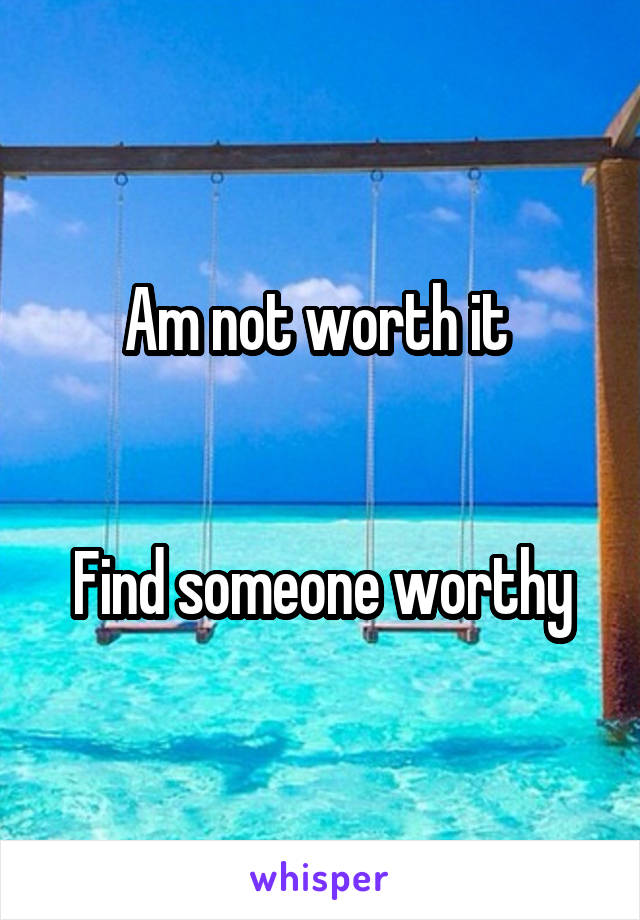 Am not worth it 


Find someone worthy