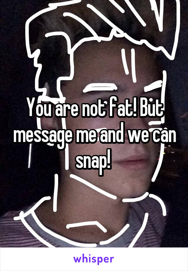 You are not fat! But message me and we can snap! 