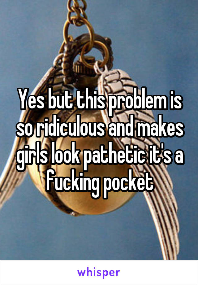 Yes but this problem is so ridiculous and makes girls look pathetic it's a fucking pocket