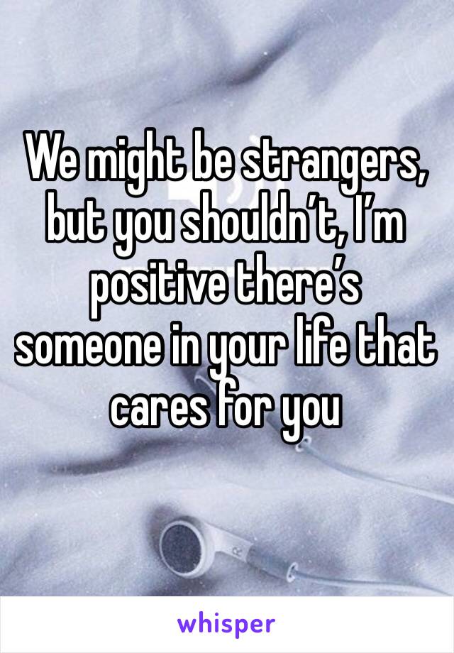 We might be strangers, but you shouldn’t, I’m positive there’s someone in your life that cares for you