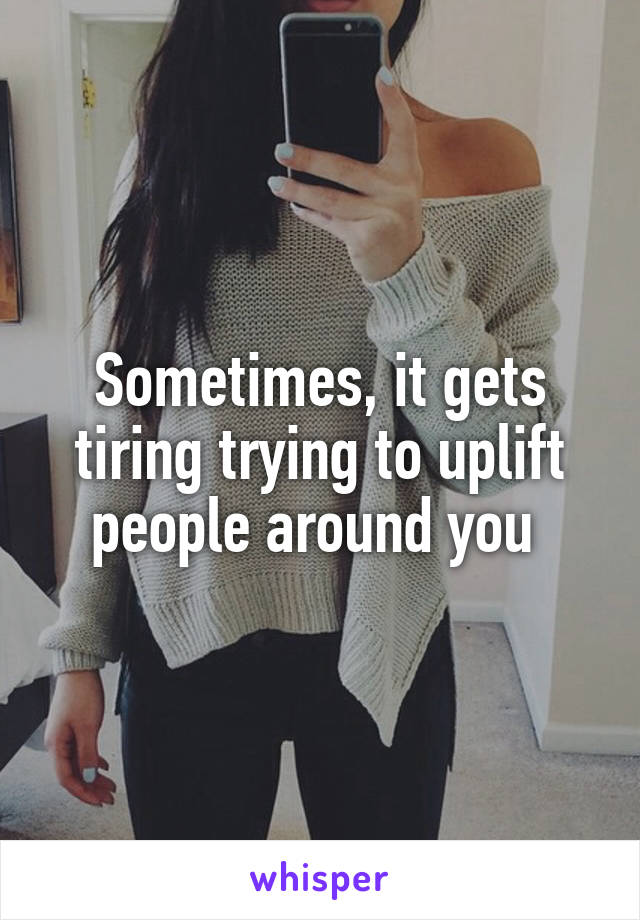 Sometimes, it gets tiring trying to uplift people around you 
