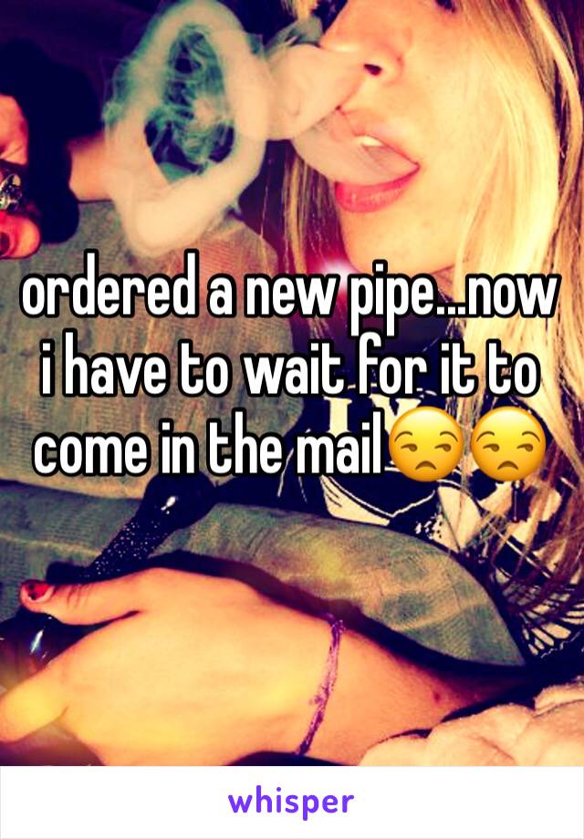 ordered a new pipe...now i have to wait for it to come in the mailðŸ˜’ðŸ˜’