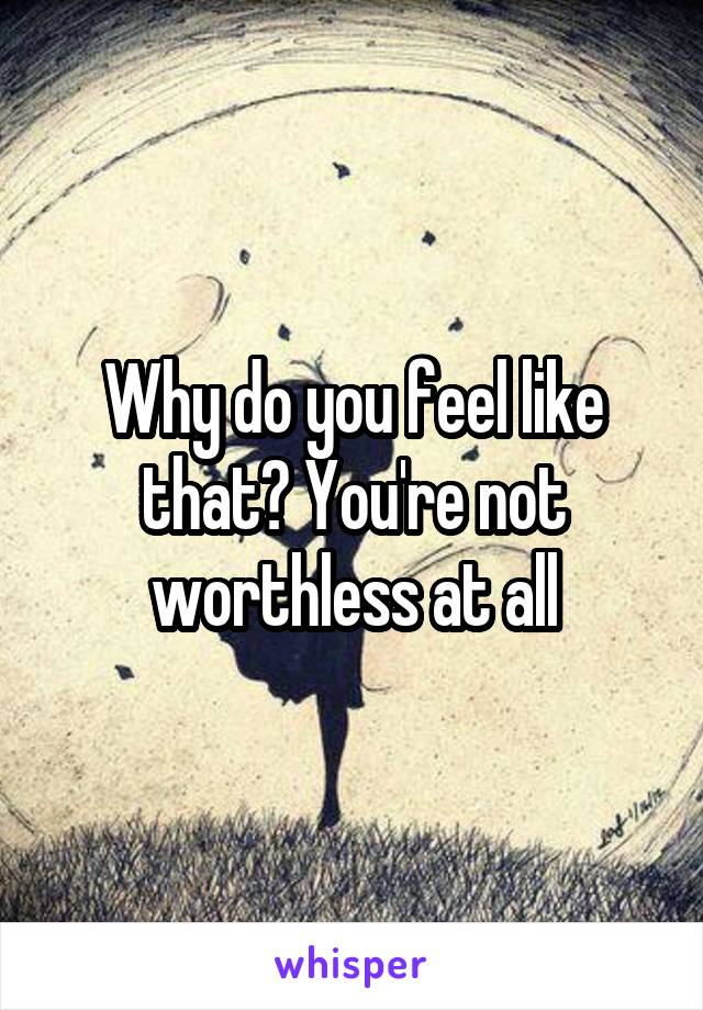 Why do you feel like that? You're not worthless at all