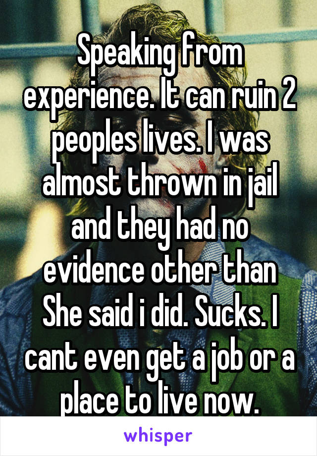 Speaking from experience. It can ruin 2 peoples lives. I was almost thrown in jail and they had no evidence other than She said i did. Sucks. I cant even get a job or a place to live now.