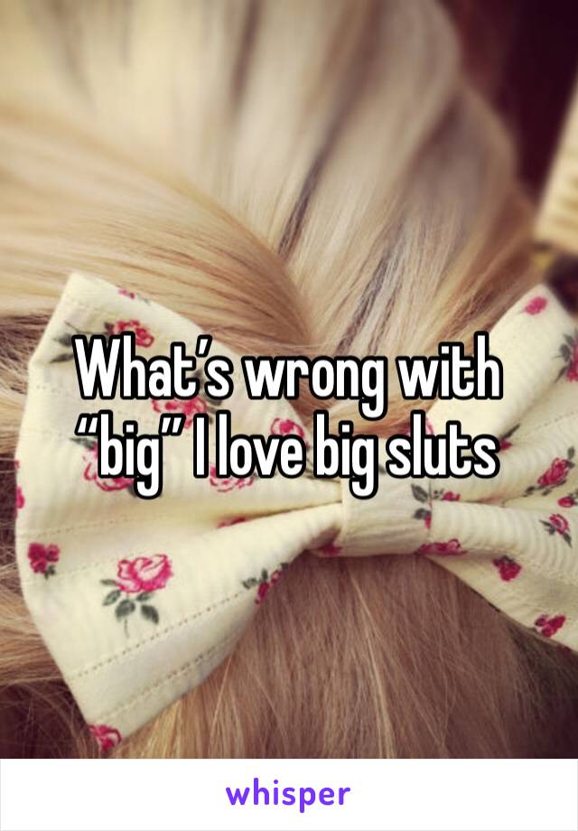 What’s wrong with “big” I love big sluts 