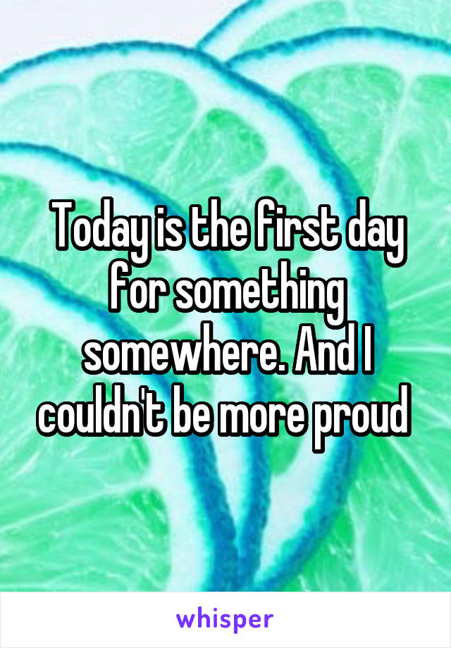 Today is the first day for something somewhere. And I couldn't be more proud 