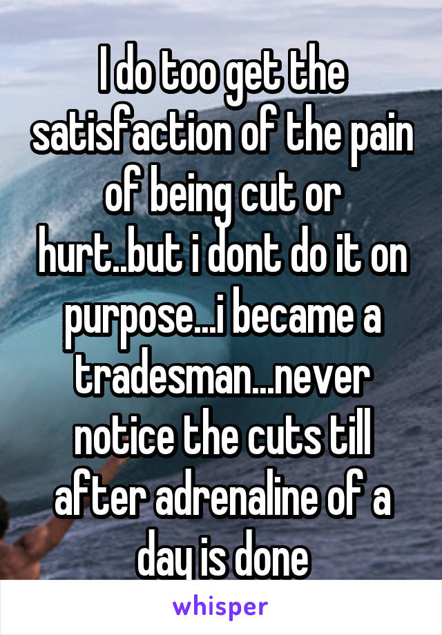I do too get the satisfaction of the pain of being cut or hurt..but i dont do it on purpose...i became a tradesman...never notice the cuts till after adrenaline of a day is done