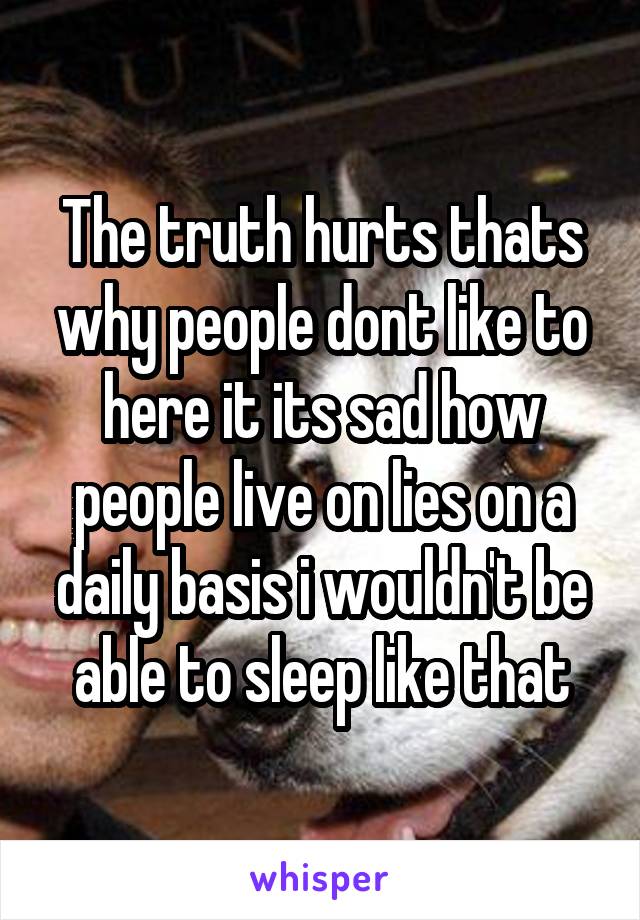 The truth hurts thats why people dont like to here it its sad how people live on lies on a daily basis i wouldn't be able to sleep like that