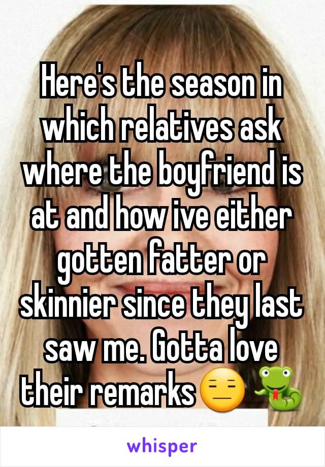 Here's the season in which relatives ask where the boyfriend is at and how ive either gotten fatter or skinnier since they last saw me. Gotta love their remarksðŸ˜‘ðŸ��