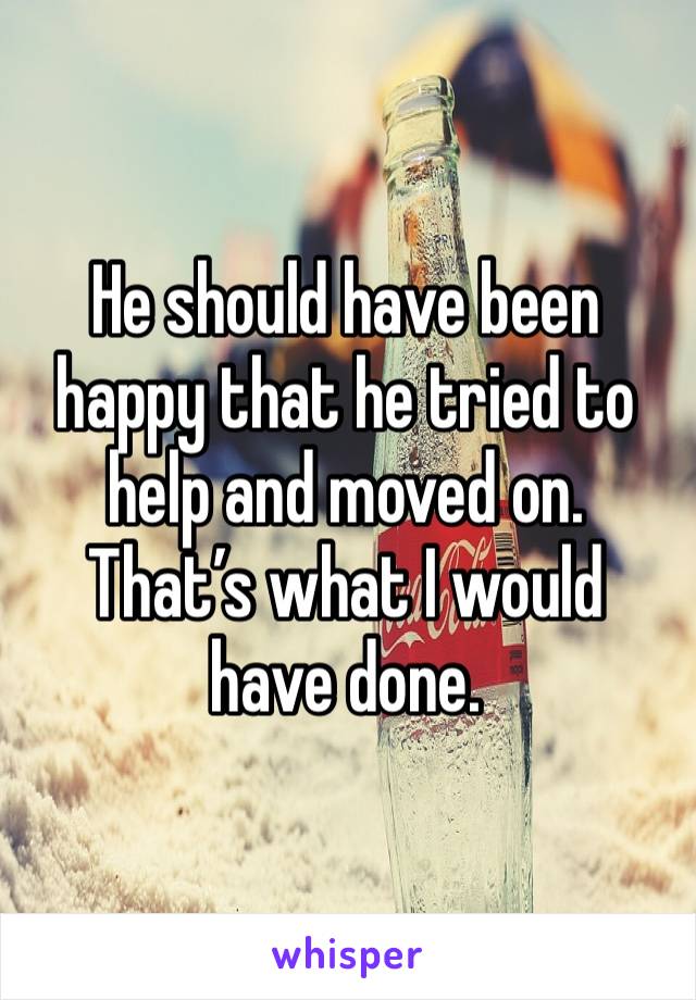 He should have been happy that he tried to help and moved on. That’s what I would have done.