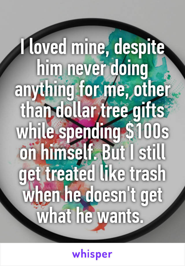 I loved mine, despite him never doing anything for me, other than dollar tree gifts while spending $100s on himself. But I still get treated like trash when he doesn't get what he wants. 