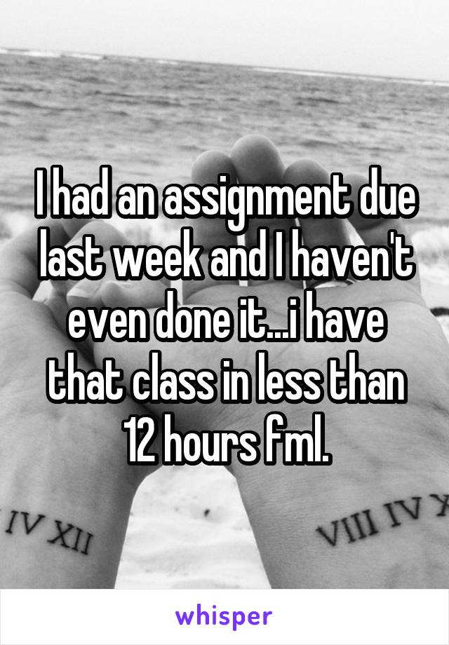 I had an assignment due last week and I haven't even done it...i have that class in less than 12 hours fml.