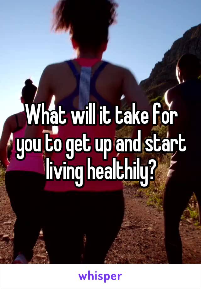 What will it take for you to get up and start living healthily?