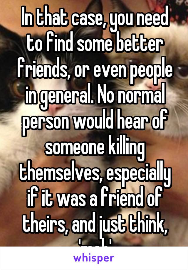 In that case, you need to find some better friends, or even people in general. No normal person would hear of someone killing themselves, especially if it was a friend of theirs, and just think, 'meh'