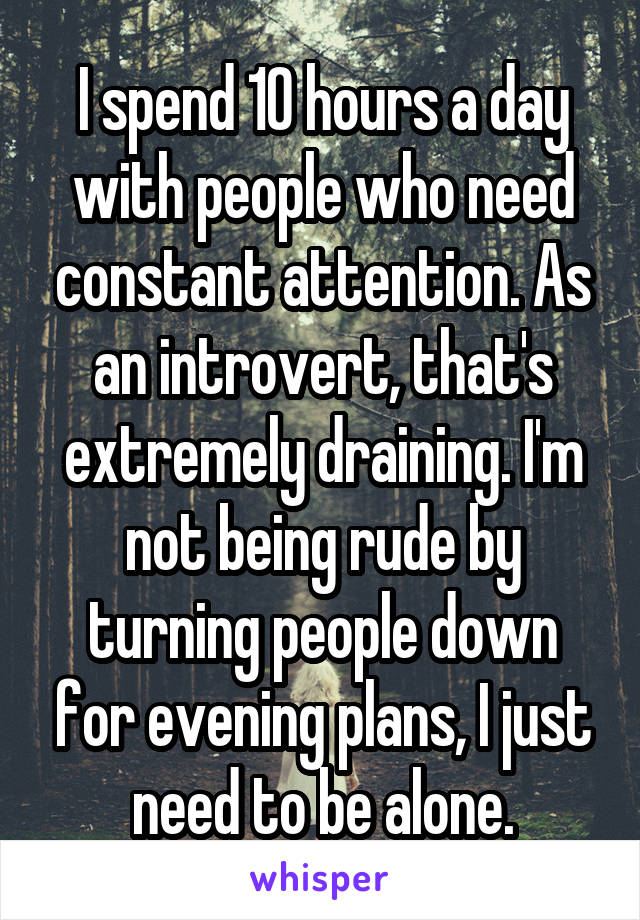 I spend 10 hours a day with people who need constant attention. As an introvert, that's extremely draining. I'm not being rude by turning people down for evening plans, I just need to be alone.