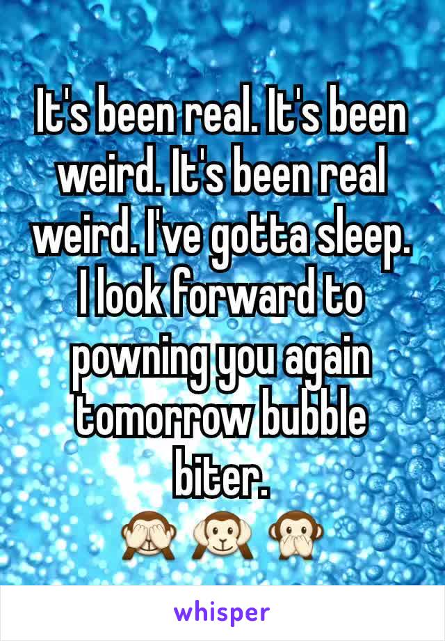 It's been real. It's been weird. It's been real weird. I've gotta sleep.
I look forward to powning you again tomorrow bubble biter.
ðŸ™ˆðŸ™‰ðŸ™Š
