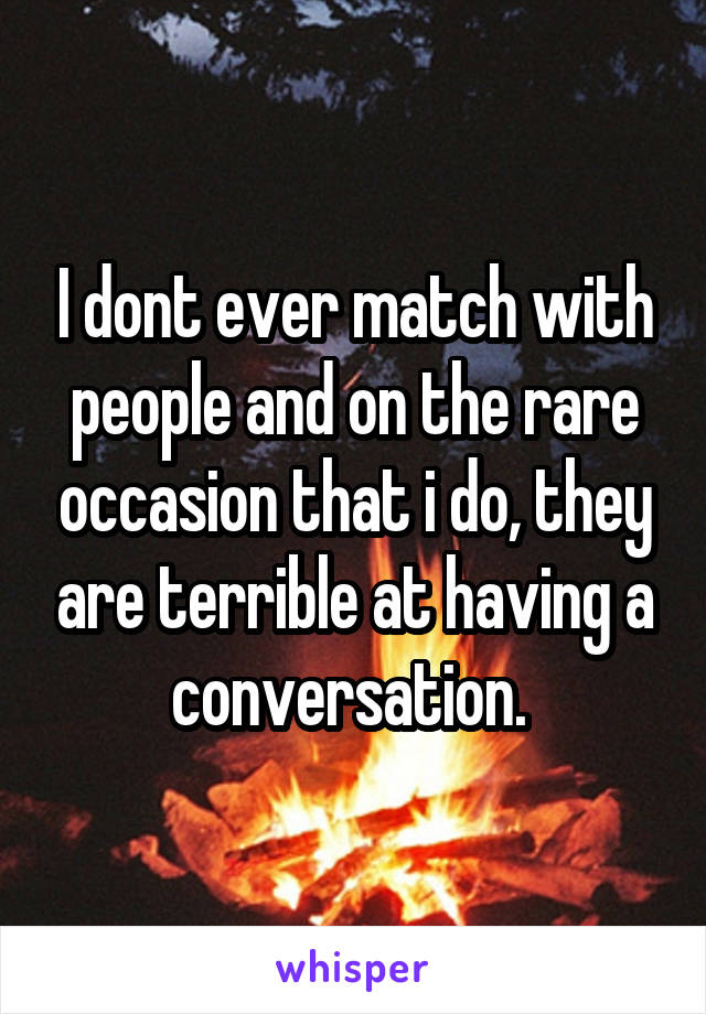 I dont ever match with people and on the rare occasion that i do, they are terrible at having a conversation. 