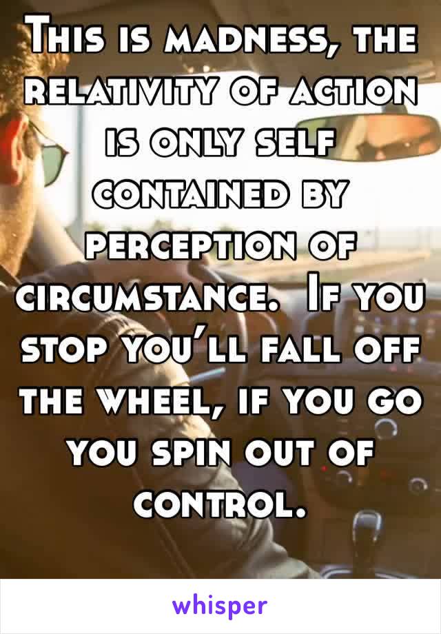This is madness, the relativity of action is only self contained by perception of circumstance.  If you stop you’ll fall off the wheel, if you go you spin out of control. 